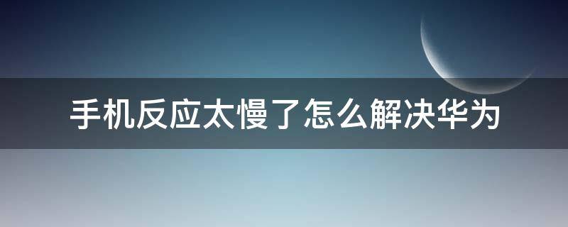 手机反应太慢了怎么解决华为（华为手机反应太慢了怎么回事）