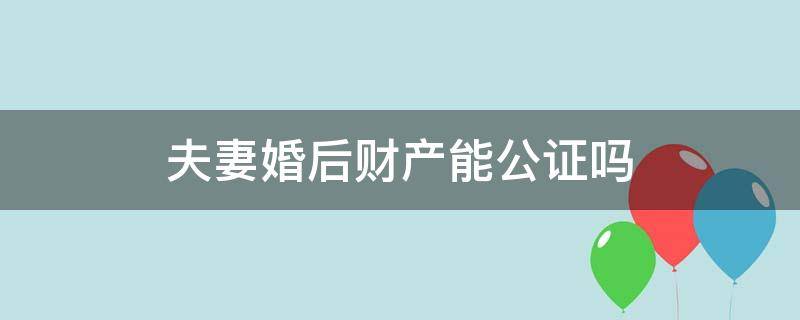 夫妻婚后财产能公证吗（夫妻财产可以公证吗）