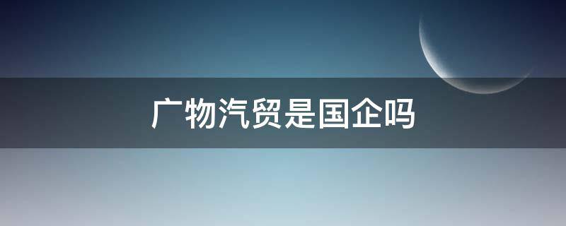 广物汽贸是国企吗 广物汽贸和广汽集团有关系吗