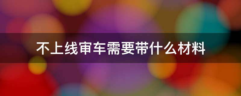 不上线审车需要带什么材料 新车不上线年审需要带什么东西