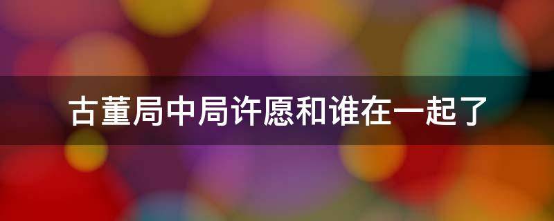 古董局中局许愿和谁在一起了（古董局中局许愿身边谁是坏人）