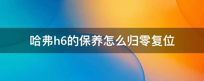 哈弗h6的保养怎么归零复位（哈弗h6保养怎样手动归零）