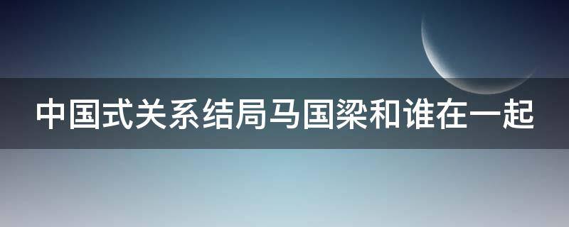 中国式关系结局马国梁和谁在一起（中国式关系马国梁大结局内容）