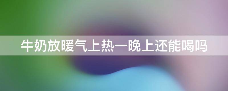 牛奶放暖气上热一晚上还能喝吗 牛奶放暖气上热一晚上还能喝吗有毒吗