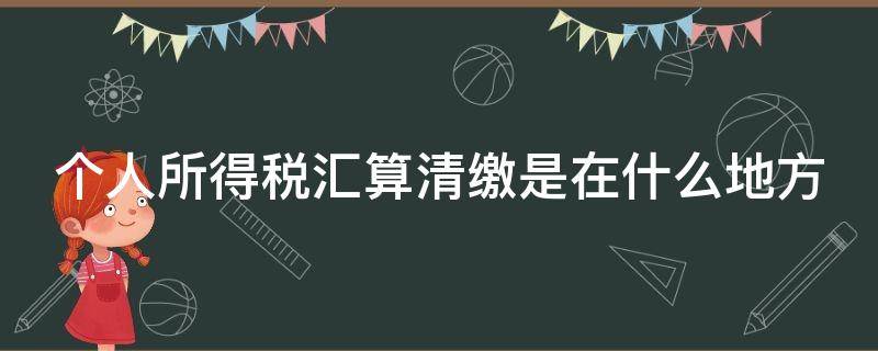 个人所得税汇算清缴是在什么地方（个人所得税汇算清缴是什么意思）