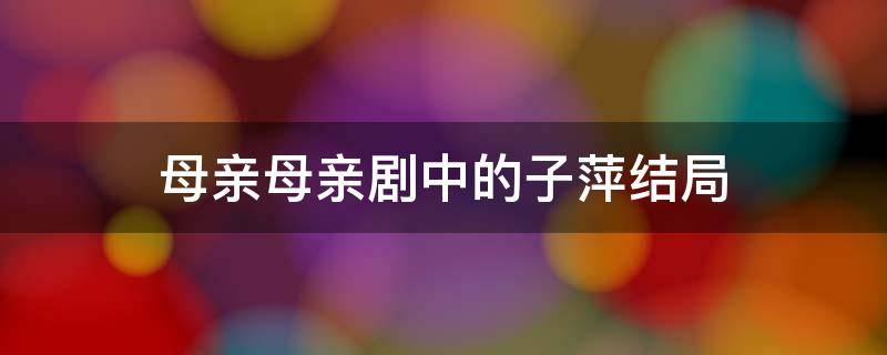 母亲母亲剧中的子萍结局 母亲母亲的子萍的结局