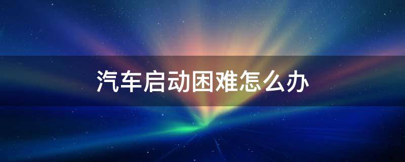 汽车启动困难怎么办 汽车启动困难怎么办?