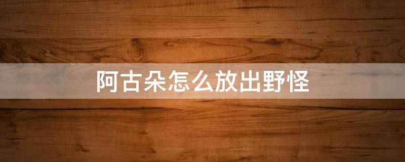 阿古朵怎么放出野怪 阿古朵怎么放出来野怪