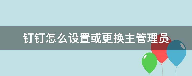 钉钉怎么设置或更换主管理员（钉钉主管理员怎么换人）