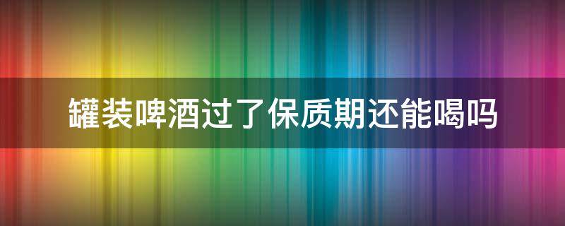 罐装啤酒过了保质期还能喝吗 罐装的啤酒过期多久不能喝