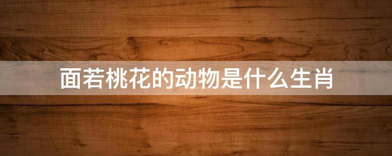 面若桃花的动物是什么生肖 人面桃花是哪个生肖