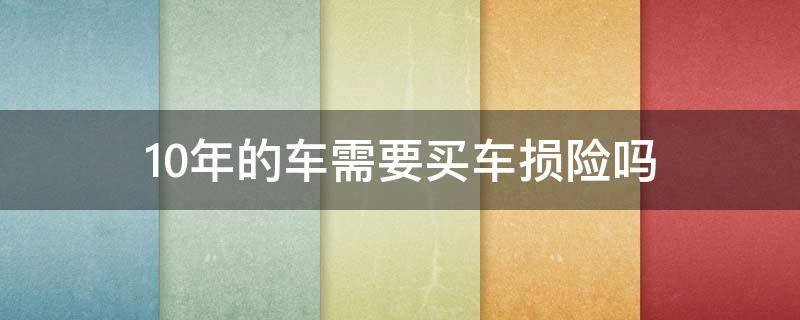 10年的车需要买车损险吗（10年以上的车需要买车损险吗）