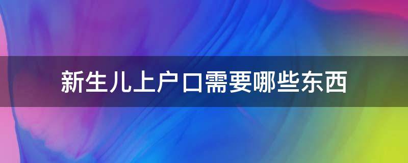 新生儿上户口需要哪些东西（新生儿上户口需要什么东西?）