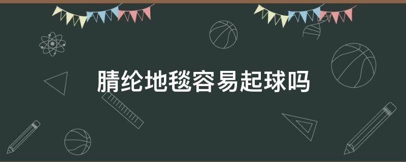 腈纶地毯容易起球吗（绒布的地毯会不会起球的呀）