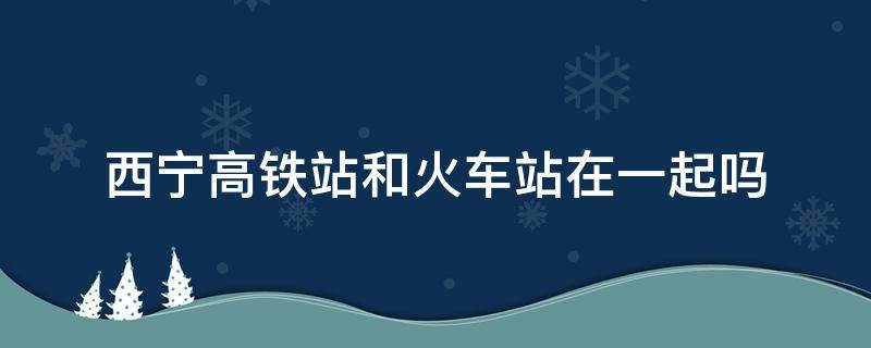 西宁高铁站和火车站在一起吗（西宁高铁站和火车站在一起吗?）