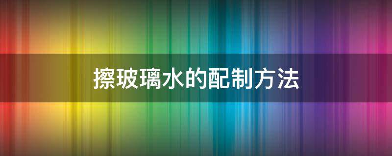 擦玻璃水的配制方法 怎样配擦玻璃水