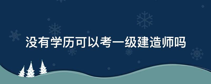 没有学历可以考一级建造师吗 本科学历可以考一级建造师吗