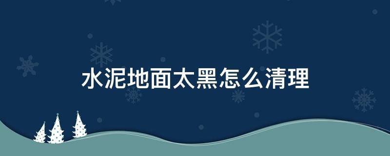 水泥地面太黑怎么清理（水泥地面发黑怎么处理方法）