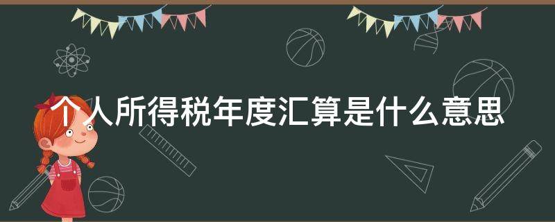 个人所得税年度汇算是什么意思（个人所得税年度汇算是什么意思跟单位有关系吗）