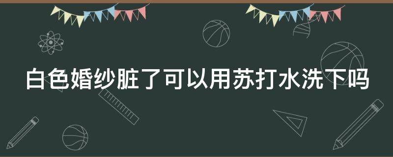 白色婚纱脏了可以用苏打水洗下吗（洗婚纱用什么洗出来白）