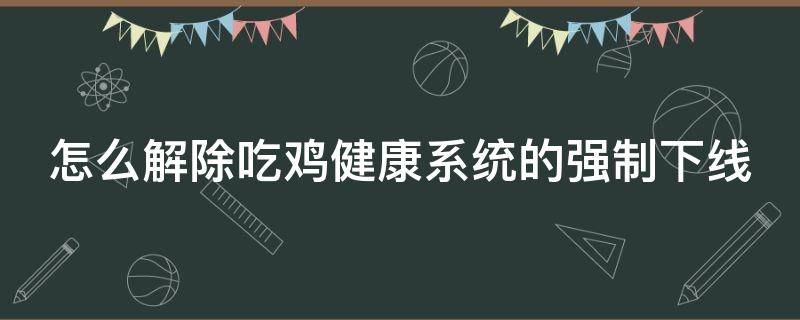 怎么解除吃鸡健康系统的强制下线（吃鸡怎么解除健康限制）