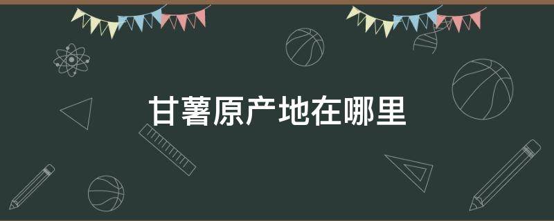 甘薯原产地在哪里 甘薯的产地