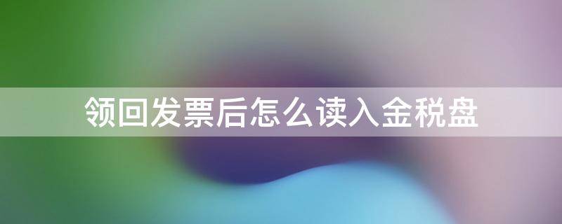 领回发票后怎么读入金税盘（领回的发票怎么读入金税盘）