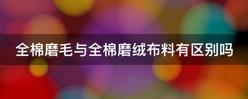 全棉磨毛与全棉磨绒布料有区别吗（全棉磨绒和全棉磨毛有什么区别）