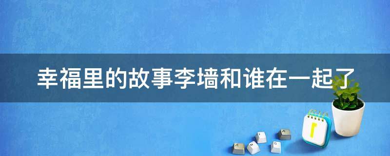 幸福里的故事李墙和谁在一起了 幸福里的故事李墙和谁在一起了小说