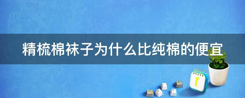 精梳棉袜子为什么比纯棉的便宜（精梳棉袜子为什么比纯棉的便宜那么多）