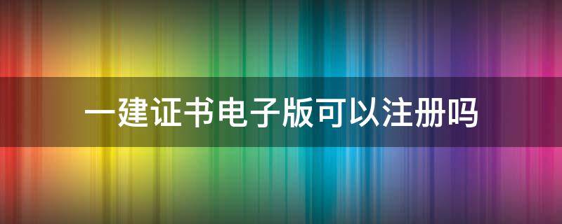 一建证书电子版可以注册吗（一建电子版证书可以申请注册吗）