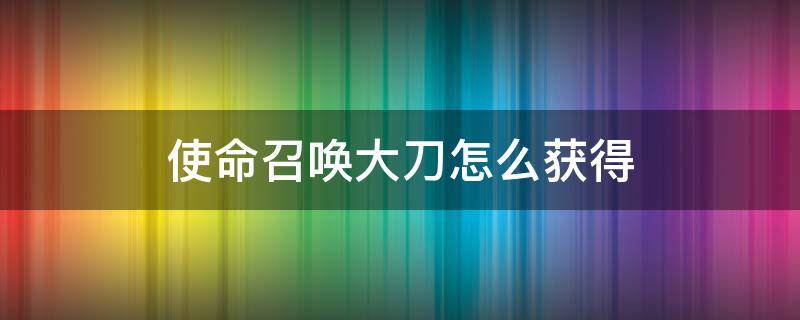 使命召唤大刀怎么获得 使命召唤里的大刀怎么获得