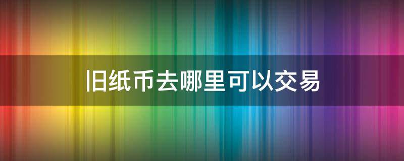 旧纸币去哪里可以交易 回收旧纸币的在哪里