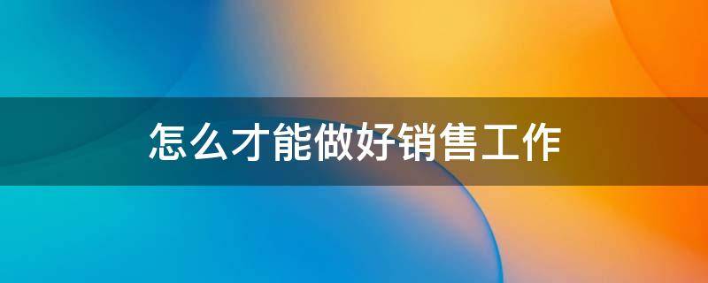 怎么才能做好销售工作（怎么才能做好销售工作中国联通的手机卡）