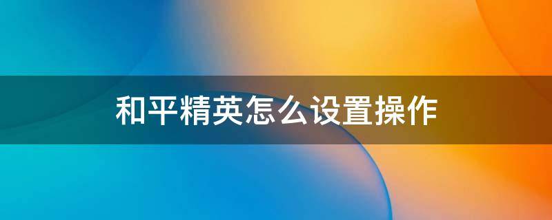 和平精英怎么设置操作 和平精英怎么设置操作顺手二指