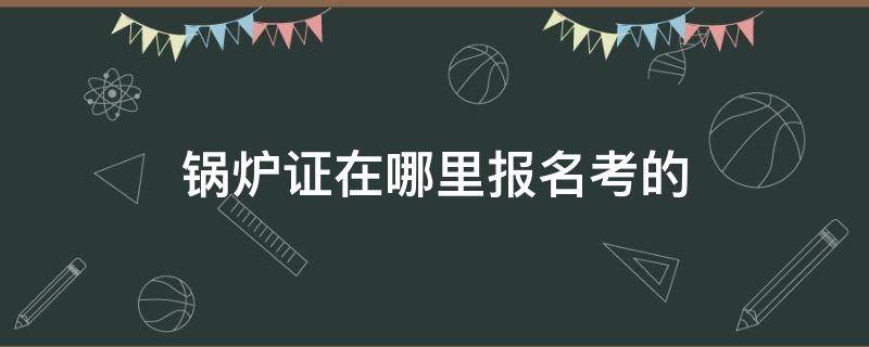 锅炉证在哪里报名考的 锅炉证在哪里报名考的证