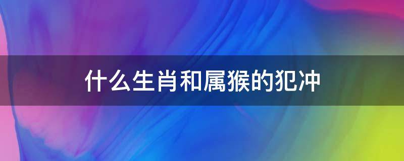 什么生肖和属猴的犯冲 属猴的和属什么的犯冲