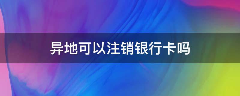 异地可以注销银行卡吗（银行卡丢了异地可以注销银行卡吗）