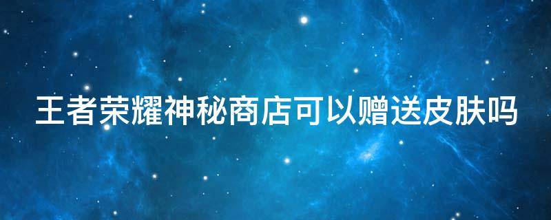 王者荣耀神秘商店可以赠送皮肤吗 王者荣耀神秘商店可以赠送皮肤吗苹果