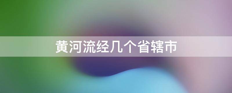 黄河流经几个省辖市 黄河流经哪几个省份和直辖市