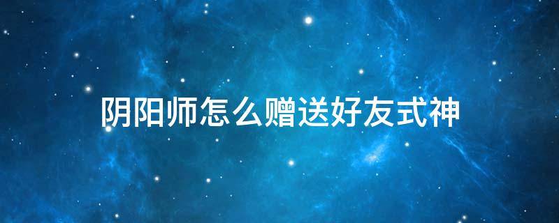 阴阳师怎么赠送好友式神 阴阳师怎么赠送好友式神 蓝牙是当面送么