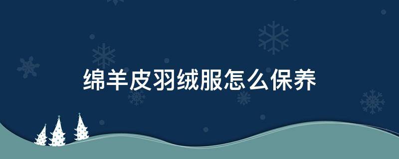 绵羊皮羽绒服怎么保养 绵羊皮衣羽绒服怎么打理