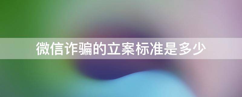 微信诈骗的立案标准是多少（微信诈骗总金额多少够立案）