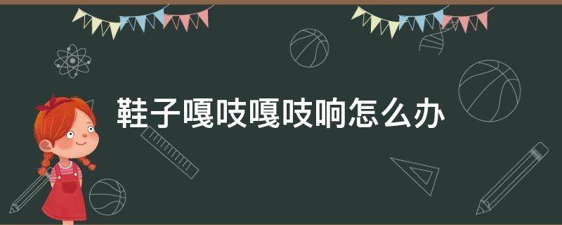 鞋子嘎吱嘎吱响怎么办 鞋子嘎吱嘎吱响是怎么回事