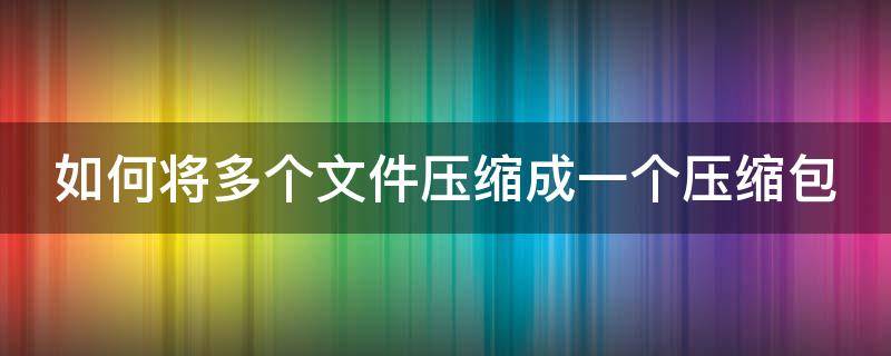 如何将多个文件压缩成一个压缩包 如何将多个文件压缩成一个压缩包手机上