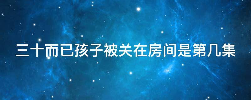 三十而已孩子被关在房间是第几集（三十而已孩子被锁在屋里）