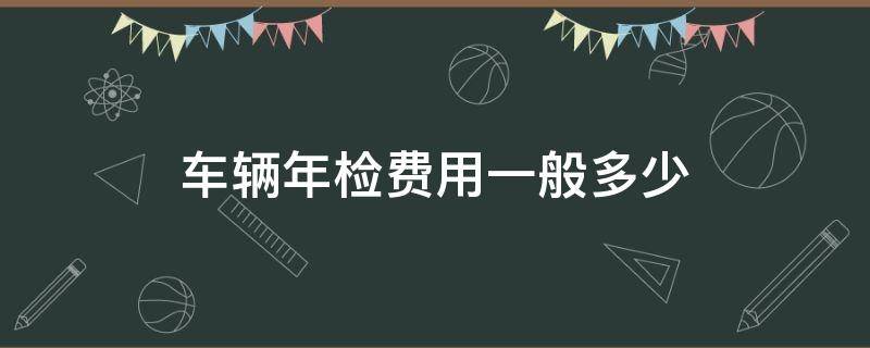 车辆年检费用一般多少（车辆年检费用一般多少2022）