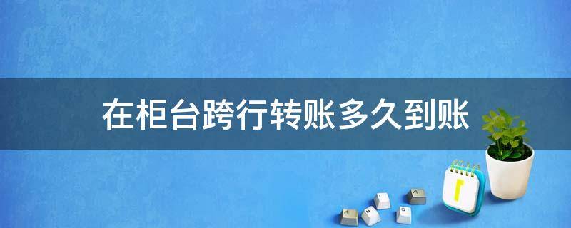 在柜台跨行转账多久到账 柜台跨行转账需要多久才能到账