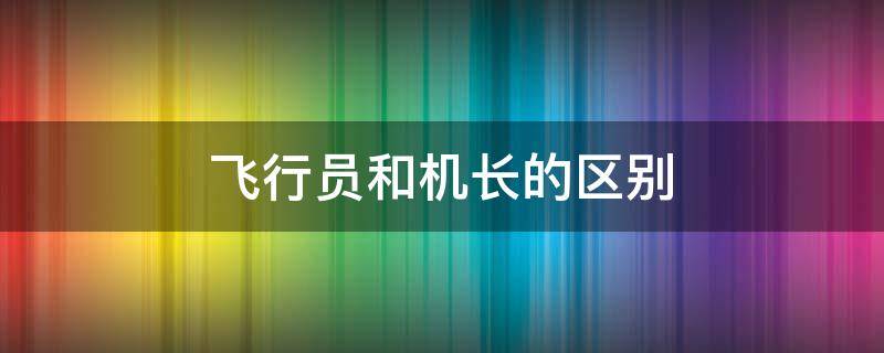 飞行员和机长的区别（飞机上面的机长和飞行员是一样吗）