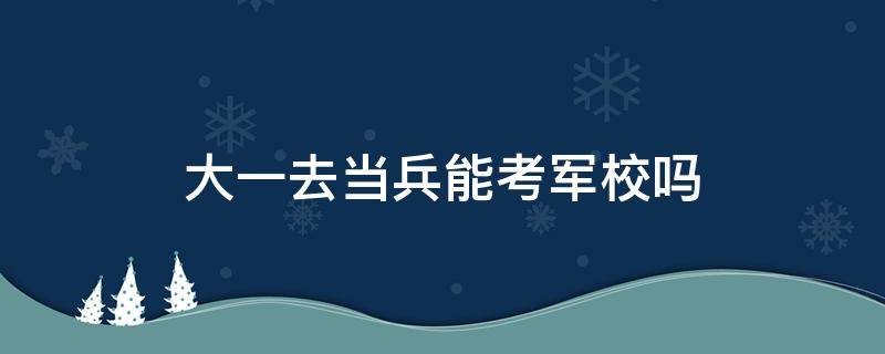 大一去当兵能考军校吗 大学期间去当兵在部队可以考军校吗